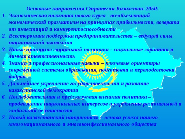 Основные направления Стратегии Казахстан-2050: Экономическая политика нового курса - всеобъемлющий экономический прагматизм на принципах прибыльности, возврата от инвестиций и конкурентоспособности Всесторонняя поддержка предпринимательства – ведущей силы национальной экономики Новые принципы социальной политики - социальные гарантии и личная ответственность Знания и профессиональные навыки – ключевые ориентиры современной системы образования, подготовки и переподготовки кадров Дальнейшее укрепление государственности и развитие казахстанской демократии Последовательная и предсказуемая внешняя политика – продвижение национальных интересов и укрепление региональной и глобальной безопасности Новый казахстанский патриотизм – основа успеха нашего многонационального и многоконфессионального общества 