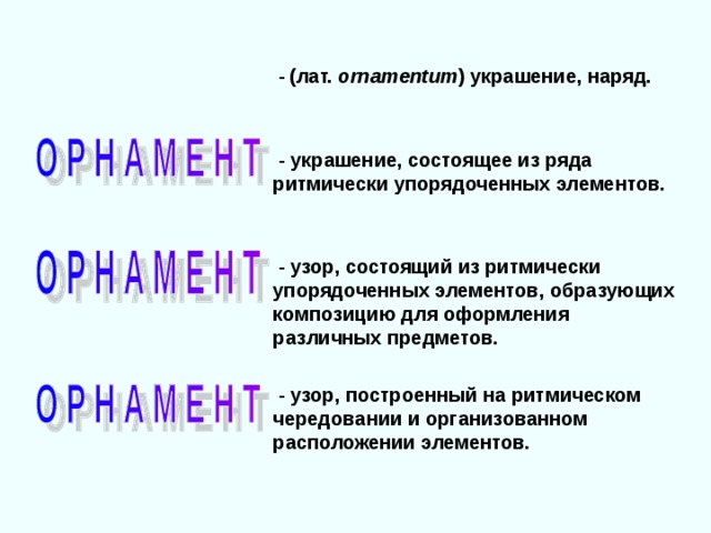  -  (лат. ornamentum )  украшение, наряд.  - украшение, состоящее из ряда ритмически упорядоченных элементов.  - узор, состоящий из ритмически упорядоченных элементов, образующих композицию для оформления различных предметов.  - узор, построенный на ритмическом чередовании и организованном расположении элементов. 