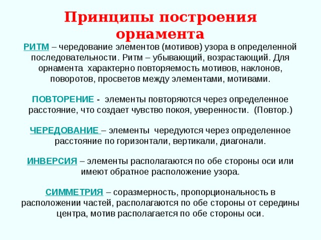 Принципы построения орнамента РИТМ  – чередование элементов (мотивов) узора в определенной последовательности. Ритм – убывающий, возрастающий. Для орнамента характерно повторяемость мотивов, наклонов, поворотов, просветов между элементами, мотивами.  ПОВТОРЕНИЕ - элементы повторяются через определенное расстояние, что создает чувство покоя, уверенности. (Повтор.)  ЧЕРЕДОВАНИЕ  – элементы чередуются через определенное расстояние по горизонтали, вертикали, диагонали.  ИНВЕРСИЯ  – элементы располагаются по обе стороны оси или имеют обратное расположение узора.  СИММЕТРИЯ – соразмерность, пропорциональность в расположении частей, располагаются по обе стороны от середины центра, мотив располагается по обе стороны оси. 