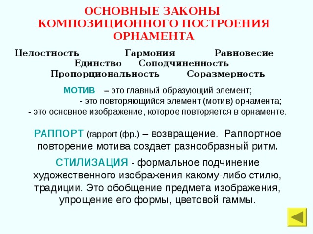 ОСНОВНЫЕ ЗАКОНЫ КОМПОЗИЦИОННОГО ПОСТРОЕНИЯ ОРНАМЕНТА  Целостность Гармония Равновесие Единство  Соподчиненность Пропорциональность Соразмерность МОТИВ  – это главный образующий элемент;  - это повторяющийся элемент (мотив) орнамента; - это основное изображение, которое повторяется в орнаменте. РАППОРТ  ( rapport (фр.) – возвращение. Раппортное повторение мотива создает разнообразный ритм. СТИЛИЗАЦИЯ - формальное подчинение художественного изображения какому-либо стилю, традиции. Это обобщение предмета изображения, упрощение его формы, цветовой гаммы. 