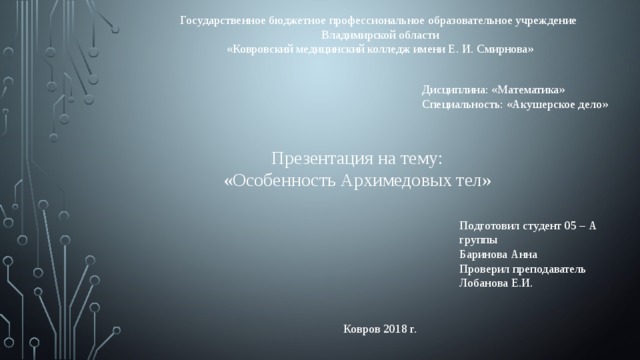 Государственное бюджетное профессиональное образовательное учреждение Владимирской области «Ковровский медицинский колледж имени Е. И. Смирнова» Дисциплина: «Математика» Специальность: «Акушерское дело» Презентация на тему: «Особенность Архимедовых тел» Подготовил студент 05 – А группы Баринова Анна Проверил преподаватель Лобанова Е.И. Ковров 2018 г. 