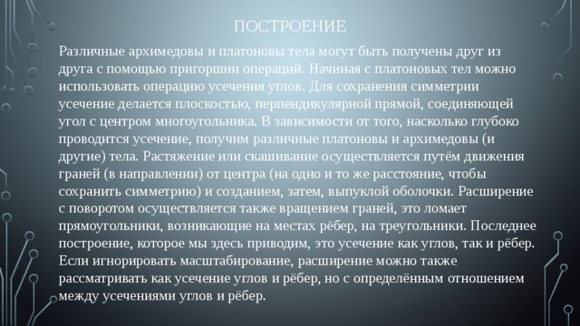 Построение Различные архимедовы и платоновы тела могут быть получены друг из друга с помощью пригоршни операций. Начиная с платоновых тел можно использовать операцию усечения углов. Для сохранения симметрии усечение делается плоскостью, перпендикулярной прямой, соединяющей угол с центром многоугольника. В зависимости от того, насколько глубоко проводится усечение, получим различные платоновы и архимедовы (и другие) тела. Растяжение или скашивание осуществляется путём движения граней (в направлении) от центра (на одно и то же расстояние, чтобы сохранить симметрию) и созданием, затем, выпуклой оболочки. Расширение с поворотом осуществляется также вращением граней, это ломает прямоугольники, возникающие на местах рёбер, на треугольники. Последнее построение, которое мы здесь приводим, это усечение как углов, так и рёбер. Если игнорировать масштабирование, расширение можно также рассматривать как усечение углов и рёбер, но с определённым отношением между усечениями углов и рёбер. 