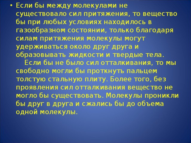 Если бы между молекулами не существовало сил притяжения, то вещество бы при любых условиях находилось в газообразном состоянии, только благодаря силам притяжения молекулы могут удерживаться около друг друга и образовывать жидкости и твердые тела.      Если бы не было сил отталкивания, то мы свободно могли бы проткнуть пальцем толстую стальную плиту. Более того, без проявления сил отталкивания вещество не могло бы существовать. Молекулы проникли бы друг в друга и сжались бы до объема одной молекулы. 