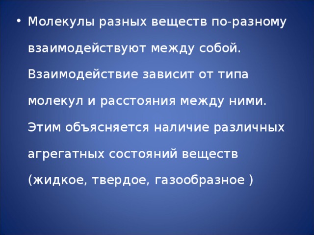 Молекулы разных веществ по-разному взаимодействуют между собой. Взаимодействие зависит от типа молекул и расстояния между ними. Этим объясняется наличие различных агрегатных состояний веществ (жидкое, твердое, газообразное ) 