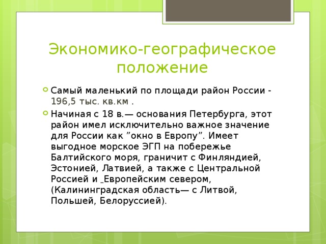 Экономико-географическое положение Самый маленький по площади район России - 196,5 тыс. кв.км . Начиная с 18 в.— основания Петербурга, этот район имел исключительно важное значение для России как ”окно в Европу”. Имеет выгодное морское ЭГП на побережье Балтийского моря, граничит с Финляндией, Эстонией, Латвией, а также с Центральной Россией и  Европейским севером,(Калининградская область— с Литвой, Польшей, Белоруссией). 