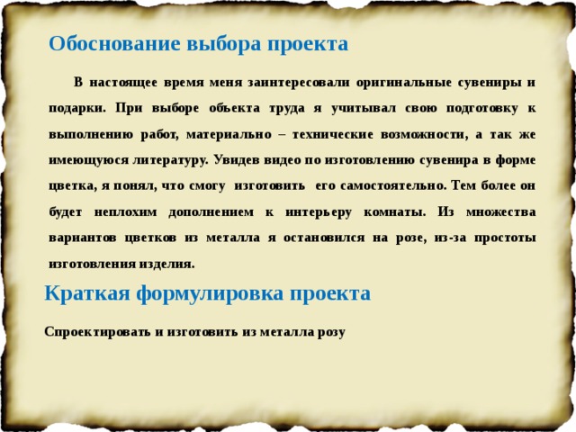 Обоснование выбора проекта  В настоящее время меня заинтересовали оригинальные сувениры и подарки. При выборе объекта труда я учитывал свою подготовку к выполнению работ, материально – технические возможности, а так же имеющуюся литературу. Увидев видео по изготовлению сувенира в форме цветка, я понял, что смогу изготовить его самостоятельно. Тем более он будет неплохим дополнением к интерьеру комнаты. Из множества вариантов цветков из металла я остановился на розе, из-за простоты изготовления изделия. Краткая формулировка проекта Спроектировать и изготовить из металла розу  