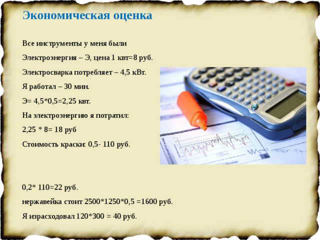 Экономическая оценка Все инструменты у меня были Электроэнергия – Э, цена 1 квт=8 руб. Электросварка потребляет – 4,5 кВт. Я работал – 30 мин. Э= 4,5*0,5=2,25 квт. На электроэнергию я потратил: 2,25 * 8= 18 руб Стоимость краски: 0,5- 110 руб. 0,2* 110=22 руб. нержавейка стоит 2500*1250*0,5 =1600 руб. Я израсходовал 120*300 = 40 руб. общая стоимость моего изделия составляет: 22+18+40 =80 руб.   