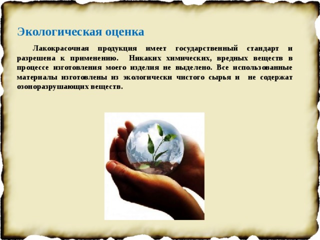 Экологическая оценка Лакокрасочная продукция имеет государственный стандарт и разрешена к применению. Никаких химических, вредных веществ в процессе изготовления моего изделия не выделено. Все использованные материалы изготовлены из экологически чистого сырья и не содержат озоноразрушающих веществ.   