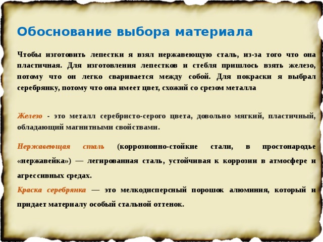 Обоснование выбора материала Чтобы изготовить лепестки я взял нержавеющую сталь, из-за того что она пластичная. Для изготовления лепестков и стебля пришлось взять железо, потому что он легко сваривается между собой. Для покраски я выбрал серебрянку, потому что она имеет цвет, схожий со срезом металла   Железо - это металл серебристо-серого цвета, довольно мягкий, пластичный, обладающий магнитными свойствами. Нержавеющая сталь (коррозионно-стойкие стали, в простонародье «нержавейка») — легированная сталь, устойчивая к коррозии в атмосфере и агрессивных средах. Краска серебрянка  — это мелкодисперсный порошок алюминия, который и придает материалу особый стальной оттенок.   