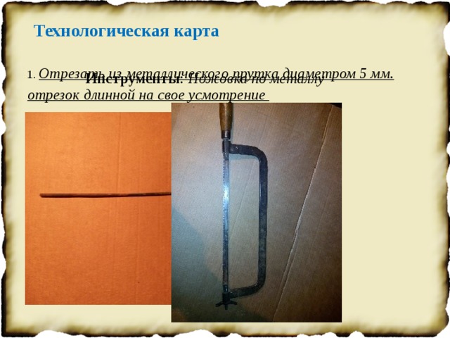 Технологическая карта 1. Отрезать из металлического прутка диаметром 5 мм. отрезок длинной на свое усмотрение Инструменты : Ножовка по металлу 