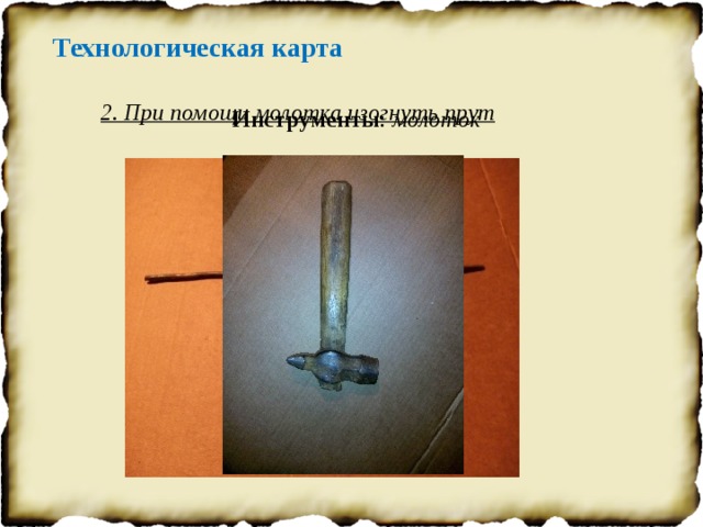 Технологическая карта 2. При помощи молотка изогнуть прут Инструменты : молоток 