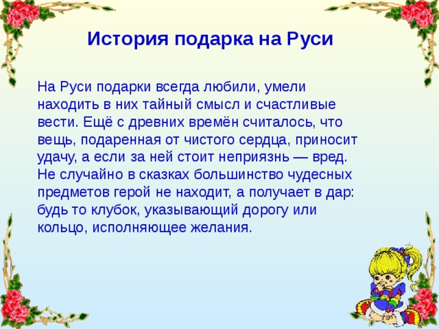 История подарка на Руси На Руси подарки всегда любили, умели находить в них тайный смысл и счастливые вести. Ещё с древних времён считалось, что вещь, подаренная от чистого сердца, приносит удачу, а если за ней стоит неприязнь — вред. Не случайно в сказках большинство чудесных предметов герой не находит, а получает в дар: будь то клубок, указывающий дорогу или кольцо, исполняющее желания. 