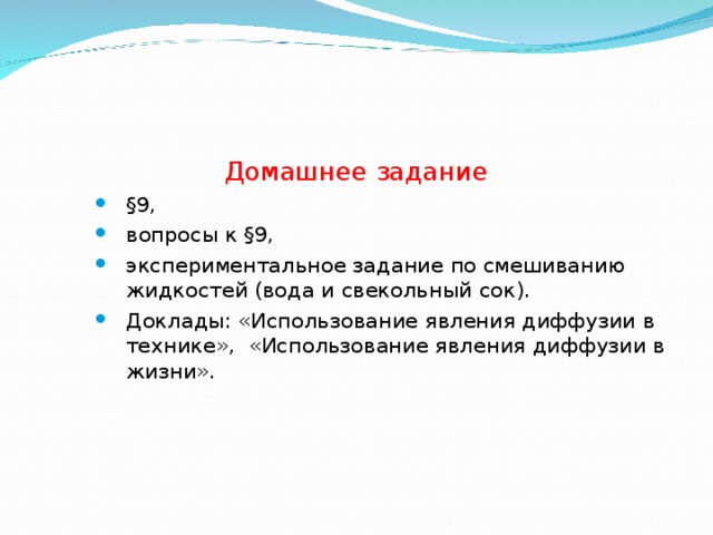 Домашнее задани е §9, вопросы к §9, экспериментальное задание по смешиванию жидкостей (вода и свекольный сок). Доклады: «Использование явления диффузии в технике», «Использование явления диффузии в жизни». §9, вопросы к §9, экспериментальное задание по смешиванию жидкостей (вода и свекольный сок). Доклады: «Использование явления диффузии в технике», «Использование явления диффузии в жизни». §9, вопросы к §9, экспериментальное задание по смешиванию жидкостей (вода и свекольный сок). Доклады: «Использование явления диффузии в технике», «Использование явления диффузии в жизни». 