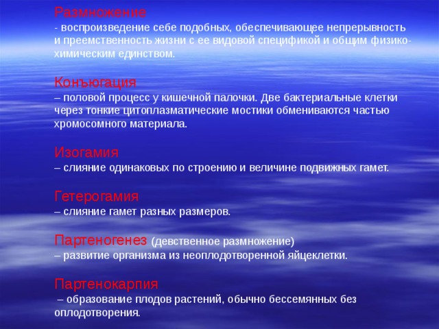 Размножение - воспроизведение себе подобных, обеспечивающее непрерывность и преемственность жизни с ее видовой спецификой и общим физико-химическим единством. Конъюгация – половой процесс у кишечной палочки. Две бактериальные клетки через тонкие цитоплазматические мостики обмениваются частью хромосомного материала. Изогамия – слияние одинаковых по строению и величине подвижных гамет. Гетерогамия – слияние гамет разных размеров. Партеногенез  (девственное размножение) – развитие организма из неоплодотворенной яйцеклетки. Партенокарпия – образование плодов растений, обычно бессемянных без оплодотворения. 