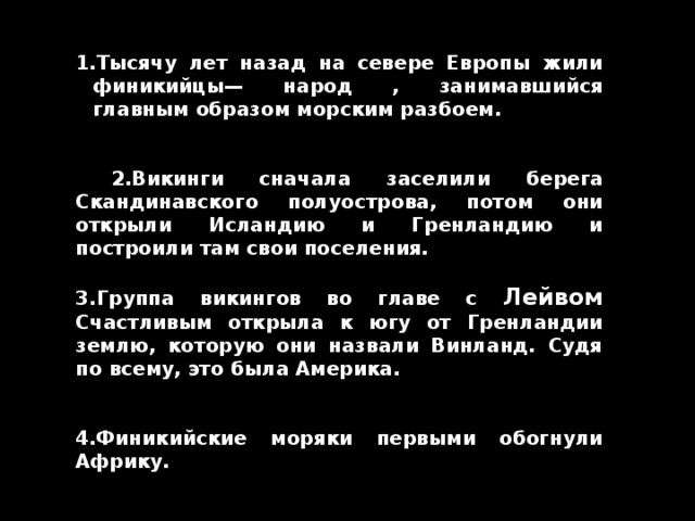Тысячу лет назад на севере Европы жили финикийцы— народ , занимавшийся главным образом морским разбоем.    2.Викинги сначала заселили берега Скандинавского полуострова, потом они открыли Исландию и Гренландию и построили там свои поселения.  3. Группа викингов во главе с Лейвом Счастливым открыла к югу от Гренландии землю, которую они назвали Винланд. Судя по всему, это была Америка.   4.Финикийские моряки первыми обогнули Африку. 
