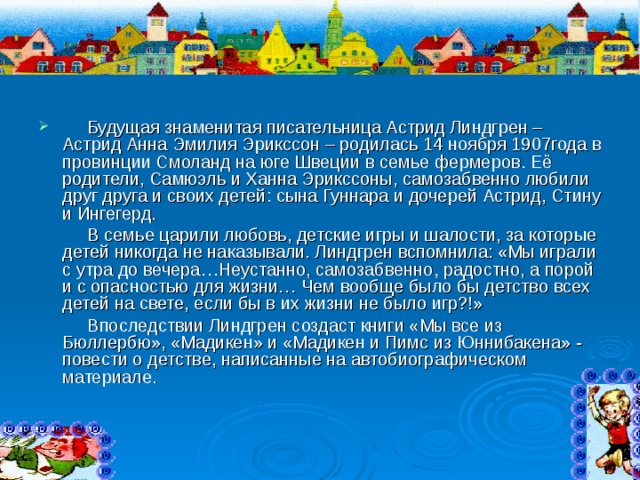  Будущая знаменитая писательница Астрид Линдгрен – Астрид Анна Эмилия Эрикссон – родилась 14 ноября 1907года в провинции Смоланд на юге Швеции в семье фермеров. Её родители, Самюэль и Ханна Эрикссоны, самозабвенно любили друг друга и своих детей: сына Гуннара и дочерей Астрид, Стину и Ингегерд.  В семье царили любовь, детские игры и шалости, за которые детей никогда не наказывали. Линдгрен вспомнила: «Мы играли с утра до вечера…Неустанно, самозабвенно, радостно, а порой и с опасностью для жизни… Чем вообще было бы детство всех детей на свете, если бы в их жизни не было игр?!»  Впоследствии Линдгрен создаст книги «Мы все из Бюллербю», «Мадикен» и «Мадикен и Пимс из Юннибакена» - повести о детстве, написанные на автобиографическом материале. 
