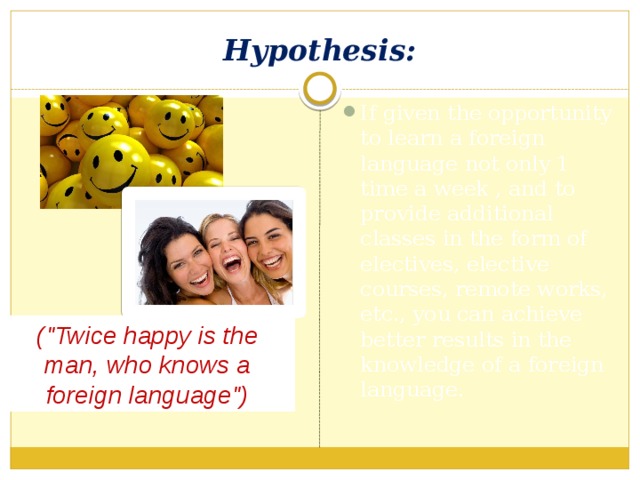 Hypothesis: If given the opportunity to learn a foreign language not only 1 time a week , and to provide additional classes in the form of electives, elective courses, remote works, etc., you can achieve better results in the knowledge of a foreign language. (