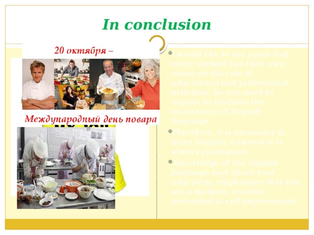 In conclusion I would like to say again that every student has their own vision on the role of educational and professional activities. So you need to explain to students the importance of English language. Therefore, it is necessary to learn English, however it is always prestigious.  Knowledge of the English language says about your education, emphasizes that you are a modern, sociable, interested in self-improvement. 