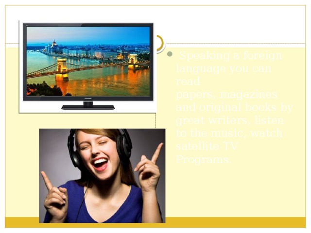  Speaking a foreign language you can read papers, magazines and original books by great writers, listen to the music, watch satellite TV Programs. 