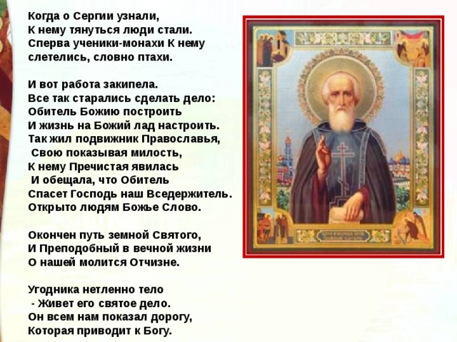 Когда о Сергии узнали, К нему тянуться люди стали. Сперва ученики-монахи К нему слетелись, словно птахи.  И вот работа закипела. Все так старались сделать дело: Обитель Божию построить И жизнь на Божий лад настроить. Так жил подвижник Православья,  Свою показывая милость, К нему Пречистая явилась  И обещала, что Обитель Спасет Господь наш Вседержитель. Открыто людям Божье Слово.  Окончен путь земной Святого, И Преподобный в вечной жизни О нашей молится Отчизне.  Угодника нетленно тело  - Живет его святое дело. Он всем нам показал дорогу, Которая приводит к Богу.  