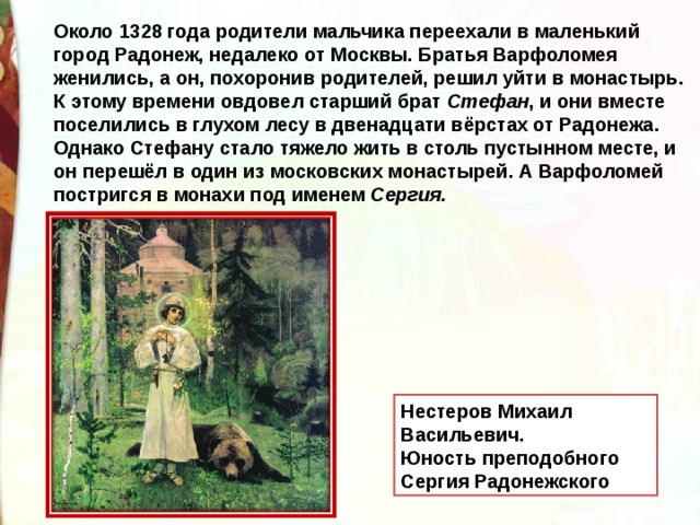 Около 1328 года родители мальчика переехали в маленький город Радонеж, недалеко от Москвы. Братья Варфоломея женились, а он, похоронив родителей, решил уйти в монастырь. К этому времени овдовел старший брат  Стефан , и они вместе поселились в глухом лесу в двенадцати вёрстах от Радонежа. Однако Стефану стало тяжело жить в столь пустынном месте, и он перешёл в один из московских монастырей. А Варфоломей постригся в монахи под именем  Сергия. Нестеров Михаил Васильевич.  Юность преподобного Сергия Радонежского  