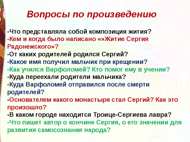 Вопросы по произведению -Что представляла собой композиция жития? -Кем и когда было написано «»Житие Сергия Радонежского»? -От каких родителей родился Сергий? -Какое имя получил мальчик при крещении? -Как учился Варфоломей? Кто помог ему в учении? -Куда переехали родители мальчика? -Куда Варфоломей отправился после смерти родителей? - Основателем какого монастыря стал Сергий? Как это произошло? -В каком городе находится Троице-Сергиева лавра? -Что пишет автор о кончине Сергия, о его значении для развития самосознания народа? 