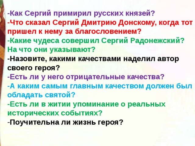 -Как Сергий примирил русских князей? -Что сказал Сергий Дмитрию Донскому, когда тот пришел к нему за благословением? -Какие чудеса совершил Сергий Радонежский? На что они указывают? -Назовите, какими качествами наделил автор своего героя? -Есть ли у него отрицательные качества?  -А каким самым главным качеством должен был обладать святой?   -Есть ли в житии упоминание о реальных исторических событиях?  - Поучительна ли жизнь героя? 