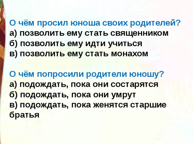 О чём просил юноша своих родителей? а) позволить ему стать священником б) позволить ему идти учиться в) позволить ему стать монахом  О чём попросили родители юношу? а) подождать, пока они состарятся б) подождать, пока они умрут в) подождать, пока женятся старшие братья 