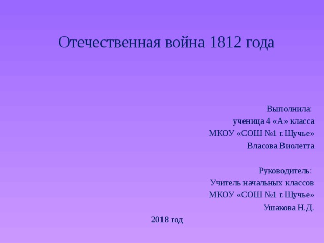 Отечественная война 1812 года Выполнила: ученица 4 «А» класса МКОУ «СОШ №1 г.Щучье» Власова Виолетта Руководитель: Учитель начальных классов МКОУ «СОШ №1 г.Щучье» Ушакова Н.Д. 2018 год 