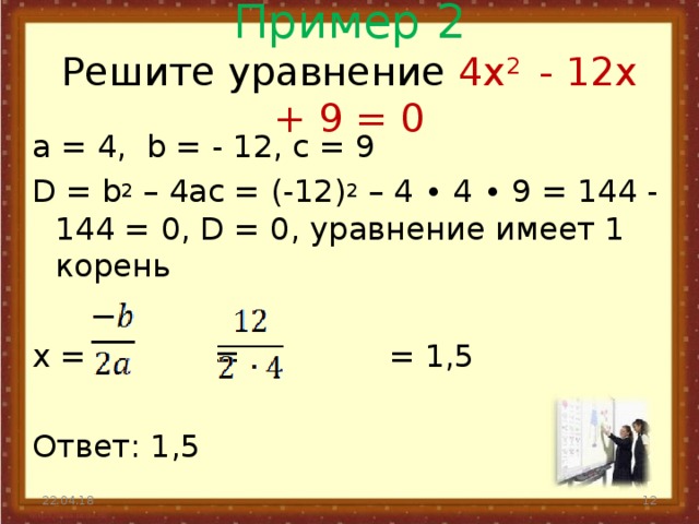 Пример 2  Решите уравнение 4x 2 - 12x + 9 = 0   а = 4, b = - 12, с = 9 D = b 2 – 4ac = (-12) 2 – 4 ∙ 4 ∙ 9 = 144 - 144 = 0, D = 0, уравнение имеет 1 корень x = = = 1,5 Ответ: 1,5 22.04.18  