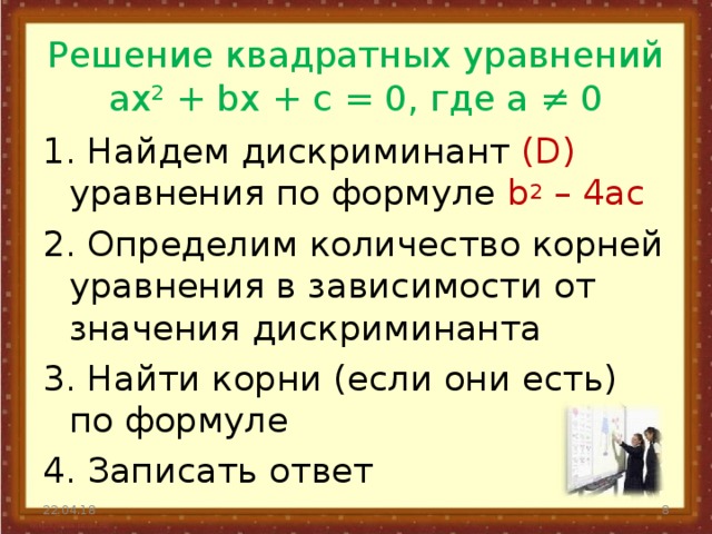 Решение квадратных уравнений  ax 2 + bx + с = 0, где а ≠ 0   1. Найдем дискриминант (D) уравнения по формуле b 2 – 4ac 2. Определим количество корней уравнения в зависимости от значения дискриминанта 3. Найти корни (если они есть) по формуле 4. Записать ответ 22.04.18  