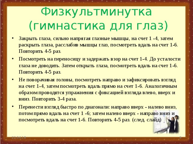 Физкультминутка  (гимнастика для глаз) Закрыть глаза, сильно напрягая глазные мышцы, на счет 1 -4, затем раскрыть глаза, расслабив мышцы глаз, посмотреть вдаль на счет 1-6. Повторить 4-5 раз. Посмотреть на переносицу и задержать взор на счет 1-4. До усталости глаза не доводить. Затем открыть глаза, посмотреть вдаль на счет 1-6. Повторить 4-5 раз. Не поворачивая головы, посмотреть направо и зафиксировать взгляд на счет 1-4, затем посмотреть вдаль прямо на счет 1-6. Аналогичным образом проводятся упражнения с фиксацией взгляда влево, вверх и вниз. Повторить 3-4 раза. Перенести взгляд быстро по диагонали: направо вверх - налево вниз, потом прямо вдаль на счет 1 -6; затем налево вверх - направо вниз и посмотреть вдаль на счет 1-6. Повторить 4-5 раз. (след. слайд) 22.04.18  