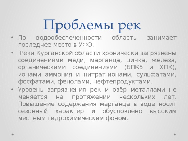 Проблемы рек По водообеспеченности область занимает последнее место в УФО.  Реки Курганской области хронически загрязнены соединениями меди, марганца, цинка, железа, органическими соединениями (БПК5 и ХПК), ионами аммония и нитрат-ионами, сульфатами, фосфатами, фенолами, нефтепродуктами. Уровень загрязнения рек и озёр металлами не меняется на протяжении нескольких лет. Повышение содержания марганца в воде носит сезонный характер и обусловлено высоким местным гидрохимическим фоном. 