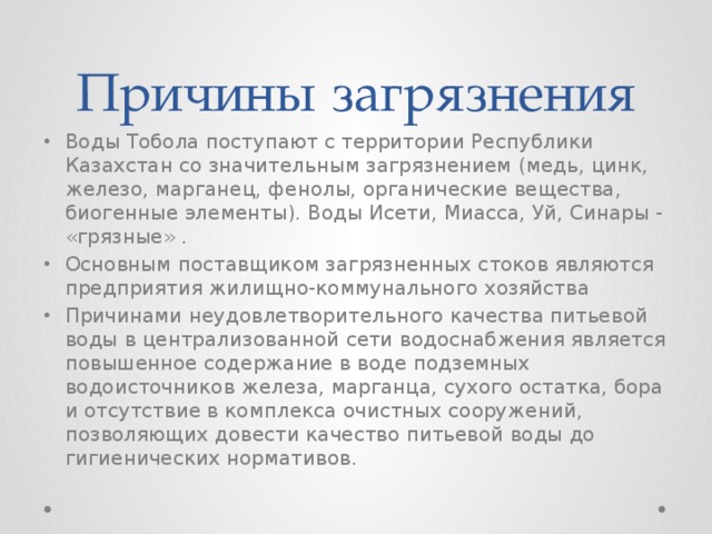 Причины загрязнения Воды Тобола поступают с территории Республики Казахстан со значительным загрязнением (медь, цинк, железо, марганец, фенолы, органические вещества, биогенные элементы). Воды Исети, Миасса, Уй, Синары - «грязные» . Основным поставщиком загрязненных стоков являются предприятия жилищно-коммунального хозяйства Причинами неудовлетворительного качества питьевой воды в централизованной сети водоснабжения является повышенное содержание в воде подземных водоисточников железа, марганца, сухого остатка, бора и отсутствие в комплекса очистных сооружений, позволяющих довести качество питьевой воды до гигиенических нормативов. 