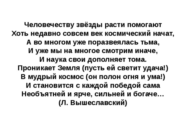 Человечеству звёзды расти помогают  Хоть недавно совсем век космический начат,  А во многом уже поразвеялась тьма,  И уже мы на многое смотрим иначе,  И наука свои дополняет тома.  Проникает Земля (пусть ей светит удача!)  В мудрый космос (он полон огня и ума!)  И становится с каждой победой сама  Необъятней и ярче, сильней и богаче…  (Л. Вышеславский)