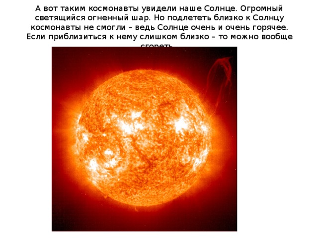 А вот таким космонавты увидели наше Солнце. Огромный светящийся огненный шар. Но подлететь близко к Солнцу космонавты не смогли – ведь Солнце очень и очень горячее. Если приблизиться к нему слишком близко – то можно вообще сгореть.