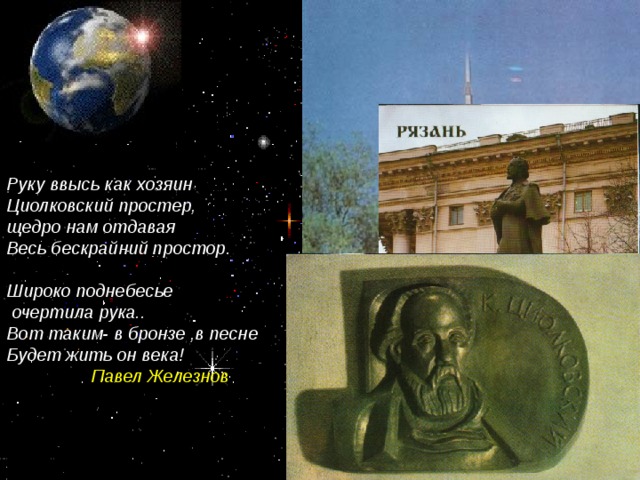Руку ввысь как хозяин Циолковский простер, щедро нам отдавая Весь бескрайний простор.  Широко поднебесье  очертила рука.. Вот таким- в бронзе ,в песне Будет жить он века! Павел Железнов