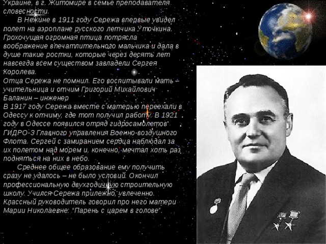 Сережа Королев родился в 1906 году на Украине, в г. Житомире в семье преподавателя словесности.  В Нежине в 1911 году Сережа впервые увидел полет на аэроплане русского летчика Уточкина. Грохочущая огромная птица потрясла воображение впечатлительного мальчика и дала в душе такие ростки, которые через десять лет навсегда всем существом завладели Сергея Королева. Отца Сережа не помнил. Его воспитывали мать – учительница и отчим Григорий Михайлович Баланин – инженер В 1917 году Сережа вместе с матерью переехали в Одессу к отчиму, где тот получил работу. В 1921 году в Одессе появился отряд гидросамолетов ГИДРО-3 Главного управления Военно-воздушного Флота. Сергей с замиранием сердца наблюдал за их полетом над морем и, конечно, мечтал хоть раз подняться на них в небо.  Среднее общее образование ему получить сразу не удалось – не было условий. Окончил профессиональную двухгодичную строительную школу. Учился Сережа прилежно, увлеченно. Классный руководитель говорил про него матери Марии Николаевне: “Парень с царем в голове”.    [1] Асташенков П.Т. Королев. – М., 1968 – с. 26