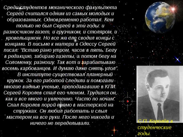 Среди студентов механического факультета Сергей считался одним из самых молодых и образованных. Одновременно работал. Кем только не был Сергей в эти годы: и разносчиком газет, и грузчиком, и столяром, и кровельщиком. Но все же еле сводил концы с концами. В письме к матери в Одессу Сергей писал: “Встаю рано утром, часов в пять. Бегу в редакцию, забираю газеты, а потом бегу на Соломенку, разношу. Так вот и зарабатываю восемь карбованцев. И думаю даже снять угол”.  В институте существовал планерный кружок. За его работой следили и помогали многие видные ученые, преподававшие в КПИ. Сергей Королев стал его членом. Трудился он, как и все много и увлеченно. Часто по ночам. Спал Королев порой прямо в мастерской на стружках. Он любил работать и слыл мастером на все руки. После него никогда и ничего не переделывали. С.П. Королёв в студенческие годы.