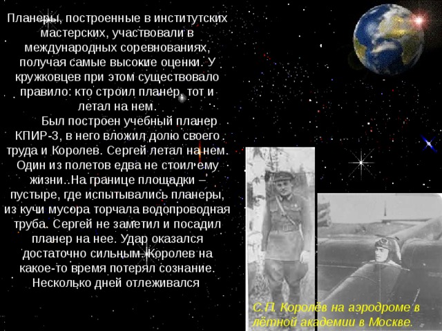 Планеры, построенные в институтских мастерских, участвовали в международных соревнованиях, получая самые высокие оценки. У кружковцев при этом существовало правило: кто строил планер, тот и летал на нем.  Был построен учебный планер КПИР-3, в него вложил долю своего труда и Королев. Сергей летал на нем. Один из полетов едва не стоил ему жизни. На границе площадки – пустыре, где испытывались планеры, из кучи мусора торчала водопроводная труба. Сергей не заметил и посадил планер на нее. Удар оказался достаточно сильным. Королев на какое-то время потерял сознание. Несколько дней отлеживался  С.П. Королёв на аэродроме в лётной академии в Москве.