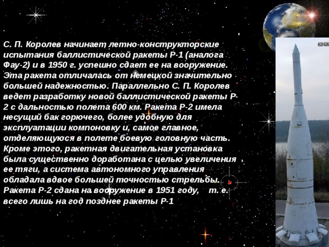С. П. Королев начинает летно-конструкторские испытания баллистической ракеты Р-1 (аналога Фау-2) и в 1950 г. успешно сдает ее на вооружение. Эта ракета отличалась от немецкой значительно большей надежностью. Параллельно С. П. Королев ведет разработку новой баллистической ракеты Р-2 с дальностью полета 600 км. Ракета Р-2 имела несущий бак горючего, более удобную для эксплуатации компоновку и, самое главное, отделяющуюся в полете боевую головную часть. Кроме этого, ракетная двигательная установка была существенно доработана с целью увеличения ее тяги, а система автономного управления обладала вдвое большей точностью стрельбы. Ракета Р-2 сдана на вооружение в 1951 году, т. е. всего лишь на год позднее ракеты Р-1