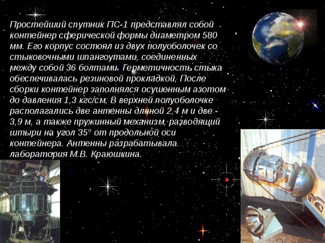 Простейший спутник ПС-1 представлял собой контейнер сферической формы диаметром 580 мм. Его корпус состоял из двух полуоболочек со стыковочными шпангоутами, соединенных между собой 36 болтами. Герметичность стыка обеспечивалась резиновой прокладкой, После сборки контейнер заполнялся осушенным азотом до давления 1,3 кгс/см. В верхней полуоболочке располагались две антенны длиной 2,4 м и две - 3,9 м, а также пружинный механизм, разводящий штыри на угол 35° от продольной оси контейнера. Антенны разрабатывала лаборатория М.В. Краюшкина .