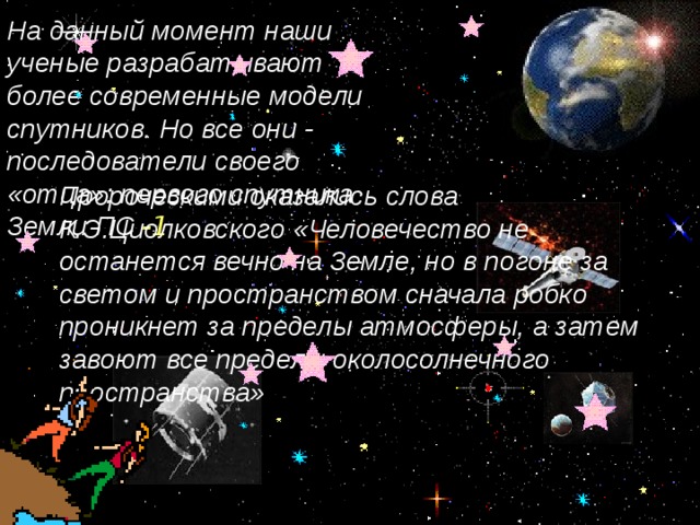 На данный момент наши ученые разрабатывают более современные модели спутников. Но все они - последователи своего «отца»: первого спутника Земли ПС -1 Пророческими оказались слова К.Э.Циолковского «Человечество не останется вечно на Земле, но в погоне за светом и пространством сначала робко проникнет за пределы атмосферы, а затем завоют все пределы околосолнечного пространства»