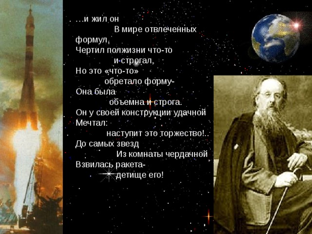 … и жил он  В мире отвлеченных формул, Чертил полжизни что-то  и строгал, Но это «что-то»  обретало форму- Она была  объемна и строга. Он у своей конструкции удачной Мечтал:  наступит это торжество!.. До самых звезд  Из комнаты чердачной Взвилась ракета-  детище его!