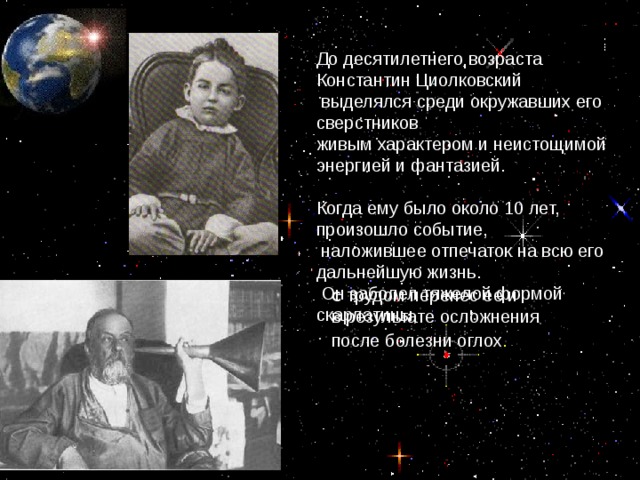 До десятилетнего возраста Константин Циолковский  выделялся среди окружавших его сверстников живым характером и неистощимой энергией и фантазией. Когда ему было около 10 лет, произошло событие,  наложившее отпечаток на всю его дальнейшую жизнь.  Он заболел тяжелой формой скарлатины, с трудом перенес ее и в результате осложнения после болезни оглох .