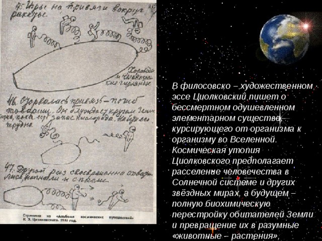 В филосовско – художественном эссе Циолковский пишет о бессмертном одушевленном элементарном существе, курсирующего от организма к организму во Вселенной. Космическая утопия Циолковского предполагает расселение человечества в Солнечной системе и других звёздных мирах, а будущем – полную биохимическую перестройку обитателей Земли и превращение их в разумные «животные – растения», непосредственно перерабатывающих солнечную энергию.