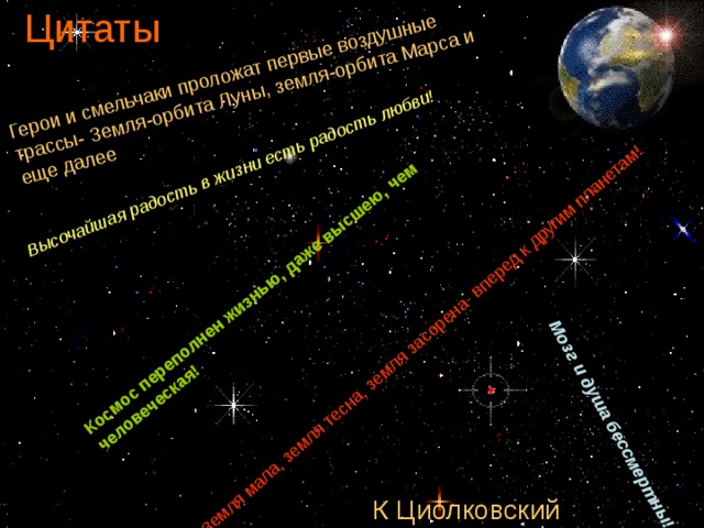 Цитаты Земля мала, земля тесна, земля засорена- вперед к другим планетам! Мозг и душа бессмертны! Высочайшая радость в жизни есть радость любви! Космос переполнен жизнью, даже высшею, чем человеческая! Герои и смельчаки проложат первые воздушные трассы- Земля-орбита Луны, земля-орбита Марса и еще далее : К Циолковский