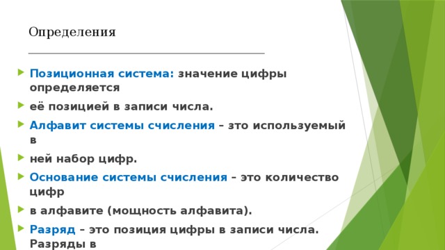Определения  ______________________________________   Позиционная система: значение цифры определяется её позицией в записи числа. Алфавит системы счисления – зто используемый в ней набор цифр. Основание системы счисления – это количество цифр в алфавите (мощность алфавита). Разряд – это позиция цифры в записи числа. Разряды в Записи целых чисел нумеруются с нуля справа налево. 