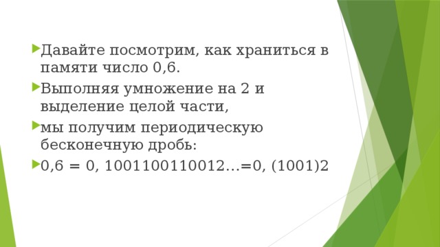 Давайте посмотрим, как храниться в памяти число 0,6. Выполняя умножение на 2 и выделение целой части, мы получим периодическую бесконечную дробь: 0,6 = 0, 1001100110012…=0, (1001)2 