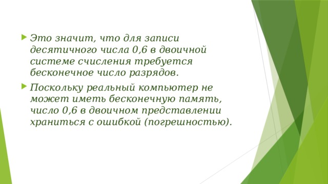 Это значит, что для записи десятичного числа 0,6 в двоичной системе счисления требуется бесконечное число разрядов. Поскольку реальный компьютер не может иметь бесконечную память, число 0,6 в двоичном представлении храниться с ошибкой (погрешностью).  